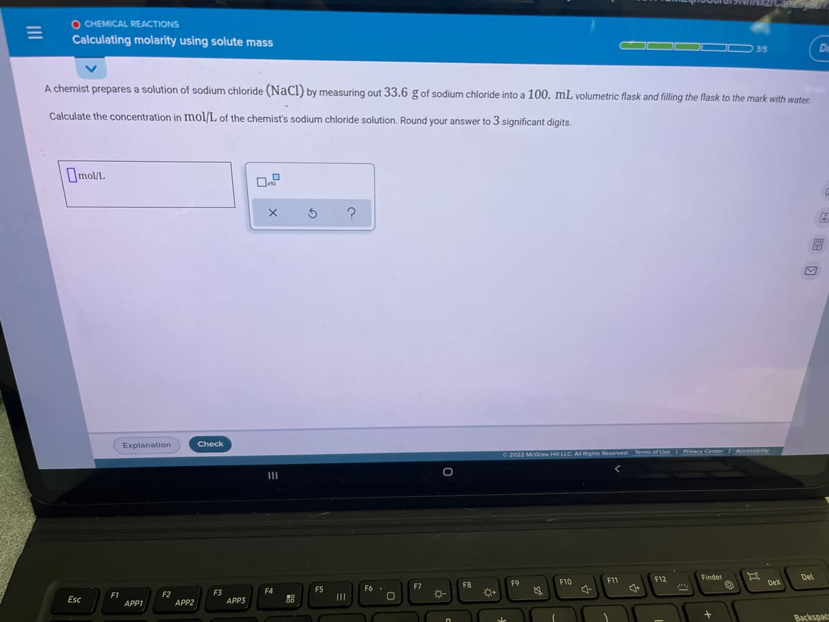 O CHEMICAL REACTIONS
Calculating molarity using solute mass
ID 3/5
De
A chemist prepares a solution of sodium chloride (NaCl) by measuring out 33.6 g of sodium chloride into a 100. mL volumetric flask and filling the flask to the mark with water.
Calculate the concentration in mol/L of the chemist's sodium chloride solution. Round your answer to 3 significant digits.
Omol/L
Explanation
Check
O 2022 McGraw Hill LLC. All Rights Reserved. Terms of Use Privacy Center Accessibility
II
Finder
Del
F9
F10
F11
F12
DeX
F6 .
F7
F8
F4
F5
F1
APP1
F2
APP2
F3
APP3
Esc
Backspac
国 回
