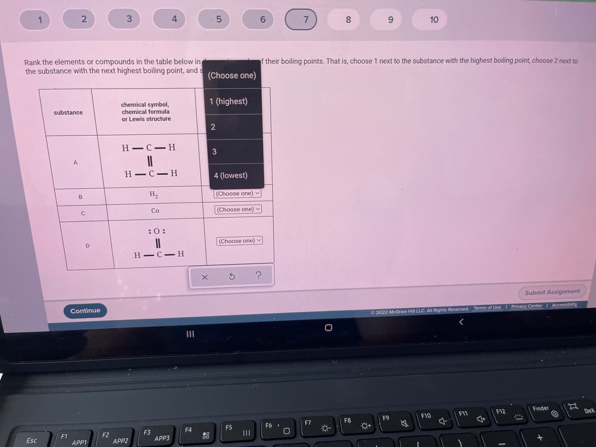 1
3.
4
7
8.
9.
10
their boiling points. That is, choose 1 next to the substance with the highest boiling point, choose 2 next to
Rank the elements or compounds in the table below in
the substance with the next highest boiling point, and s
(Choose one)
1 (highest)
chemical symbol,
chemical formula
or Lewis structure
substance
2.
H -C-H
3
A
H-C- H
4 (lowest)
H,
(Choose one)
B
Co
(Choose one) v
:0:
(Choose one) v
D
Н —С — Н
Submit Assignment
Continue
O 2022 McGraw Hill LLC. AIl Rights Reserved. Terms of Use Privacy Center Accessibility
II
Finder
F12
Dex
F11
F10
F9
F7
F8
F5
F6 .
O+
F4
F3
APP3
II
F2
APP2
F1
DO
Esc
APP1

