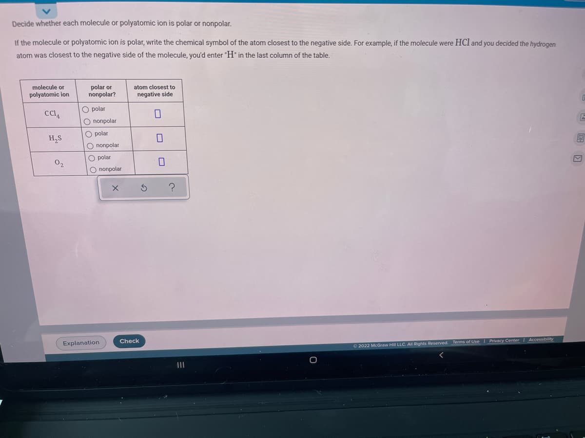 Decide whether each molecule or polyatomic ion is polar or nonpolar.
If the molecule or polyatomic ion is polar, write the chemical symbol of the atom closest to the negative side. For example, if the molecule were HCl and you decided the hydrogen
atom was closest to the negative side of the molecule, you'd enter "H" in the last column of the table.
molecule or
polyatomic ion
polar or
noпpolar?
atom closest to
negative side
O polar
O nonpolar
O polar
H,S
O nonpolar
O polar
02
O nonpolar
Explanation
Check
O2022 McGraw Hill LLC. Al Rights Reserved. Terms of Use Privacy Center Accessibility
II

