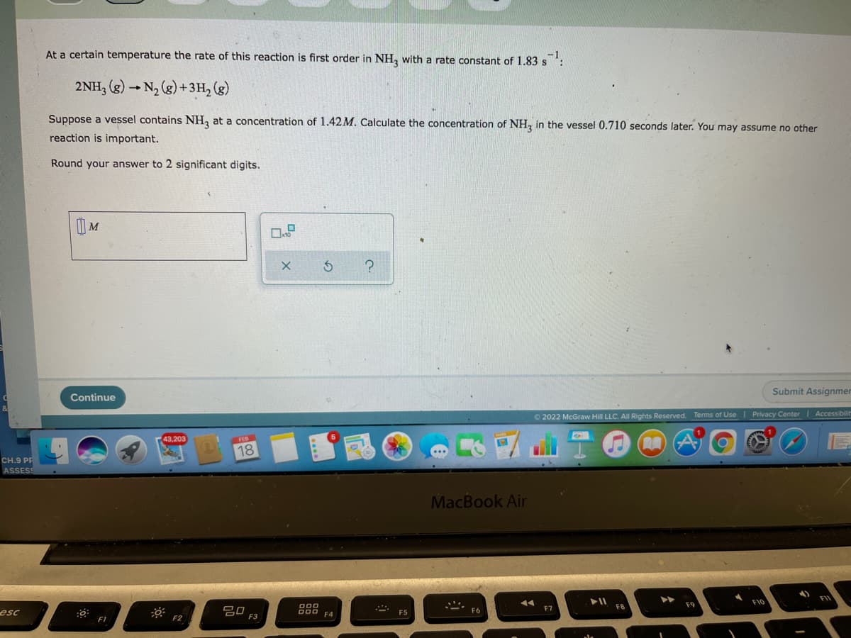 At a certain temperature the rate of this reaction is first order in NH, with a rate constant of 1.83 s
2NH, (g) - N2 (g) +3H, (g)
Suppose a vessel contains NH, at a concentration of 1.42M. Calculate the concentration of NH, in the vessel 0.710 seconds later. You may assume no other
reaction is important.
Round your answer to 2 significant digits.
| M
Submit Assignmer
Continue
O 2022 McGraw Hill LLC. All Rights Reserved. Terms of Use Privacy Center| Accessibilit
43,203
FEB
18
CH.9 PF
ASSESS
MacBook Air
FIO
F9
D00
D00 F4
F7
F8
吕口
F3
esc
F5
F6
F1
F2
3)
