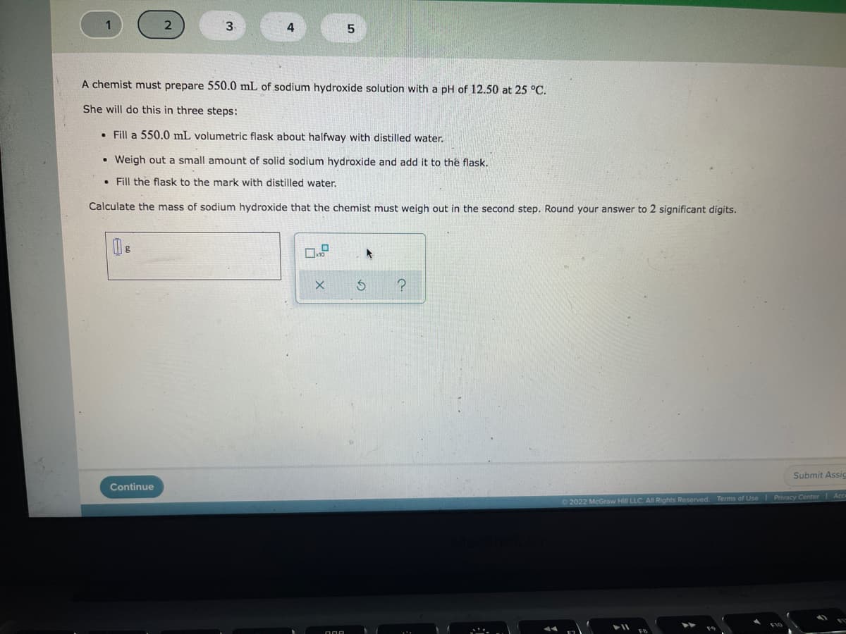 3.
4
A chemist must prepare 550.0 mL of sodium hydroxide solution with a pH of 12.50 at 25 °C.
She will do this in three steps:
• Fill a 550.0 mL volumetric flask about halfway with distilled water.
• Weigh out a small amount of solid sodium hydroxide and add it to the flask.
• Fill the flask to the mark with distilled water.
Calculate the mass of sodium hydroxide that the chemist must weigh out in the second step. Round your answer to 2 significant digits.
Submit Assig
Continue
2022 McGraw Hill LLC. All Rights Reserved. Terms of Use Privacy Center Ac
