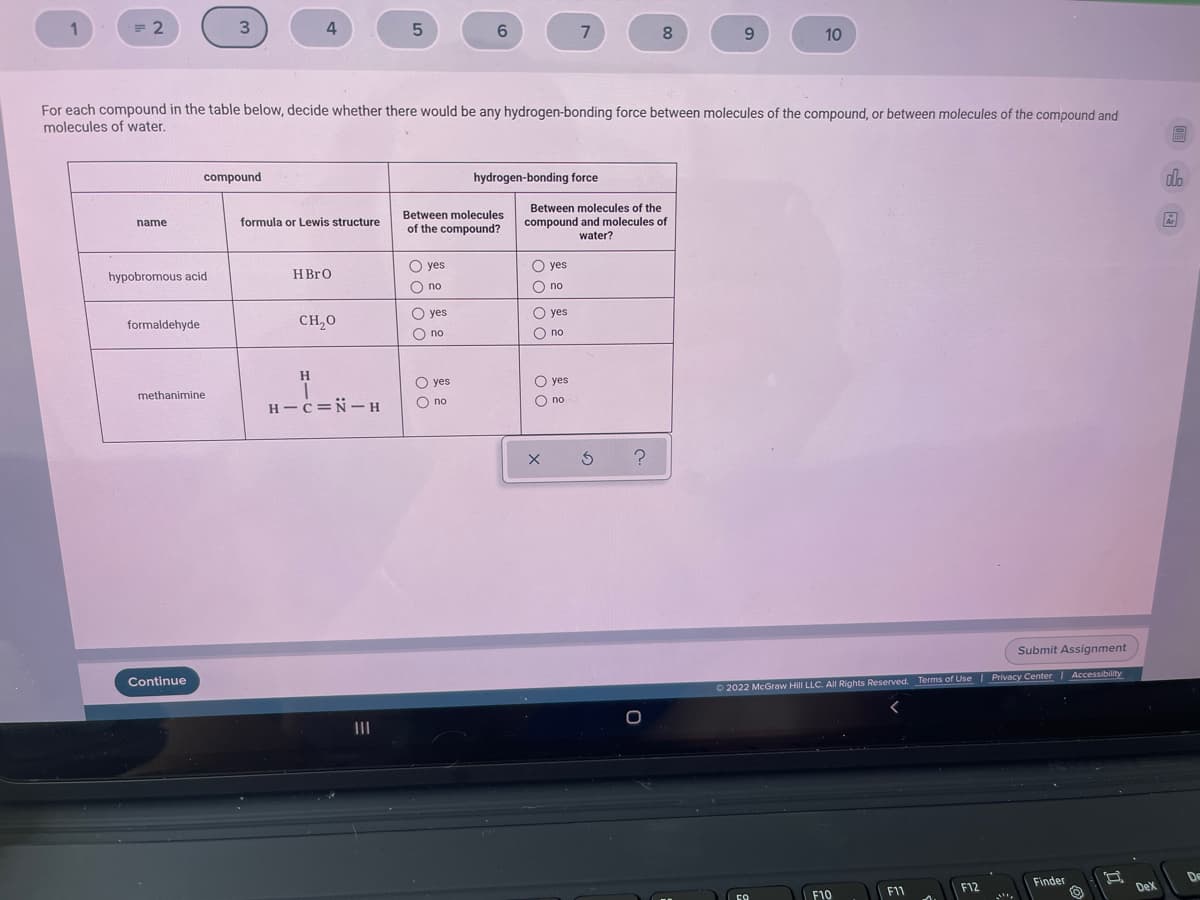 1
= 2
3
4
6.
7
8.
9.
10
For each compound in the table below, decide whether there would be any hydrogen-bonding force between molecules of the compound, or between molecules of the compound and
molecules of water.
compound
hydrogen-bonding force
do
Between molecules of the
compound and molecules of
water?
Between molecules
name
formula or Lewis structure
of the compound?
O yes
O yes
hypobromous acid
HBRO
O no
O no
O yes
O yes
formaldehyde
CH,0
O no
O no
H
O yes
O yes
methanimine
H - c=N- H
O no
O no
Submit Assignment
Continue
| Privacy Center Accessibility
O 2022 McGraw Hill LLC. All Rights Reserved, Terms of Use
De
Finder
F12
Dex
F11
F10
