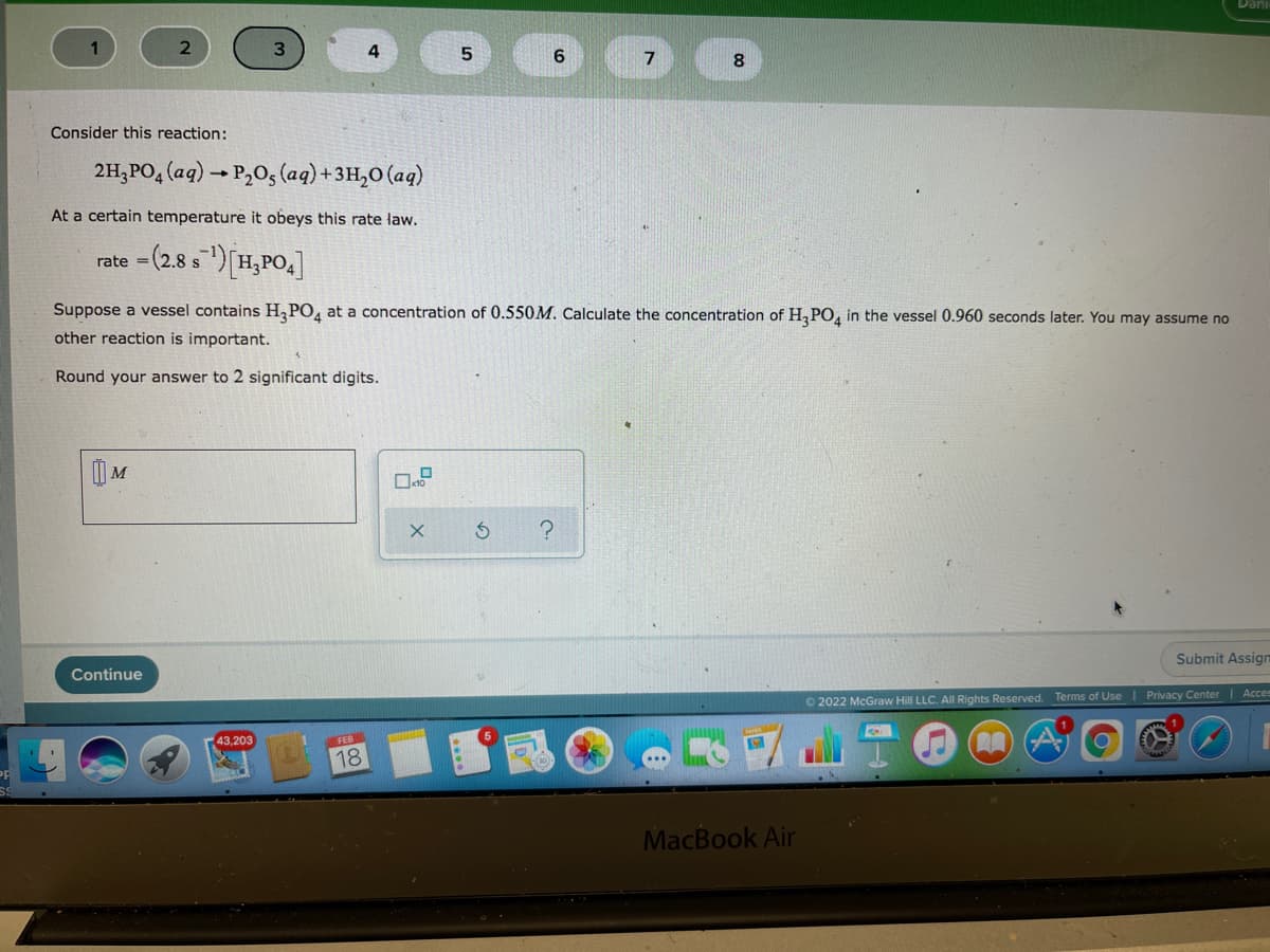 4
5.
6.
7
8
Consider this reaction:
2H,PO, (aq) → P,O5 (aq)+3H,0 (aq)
At a certain temperature it obeys this rate law.
rate = (2.8 s )[H,PO,]
%3D
Suppose a vessel contains H,PO, at a concentration of 0.550M. Calculate the concentration of H,PO, in the vessel 0.960 seconds later. You may assume no
other reaction is important.
Round your answer to 2 significant digits.
Submit Assign
Continue
O 2022 McGraw Hill LLC. All Rights Reserved. Terms of Use
Privacy Center| Acces
43,203
FEB
18
MacBook Air
