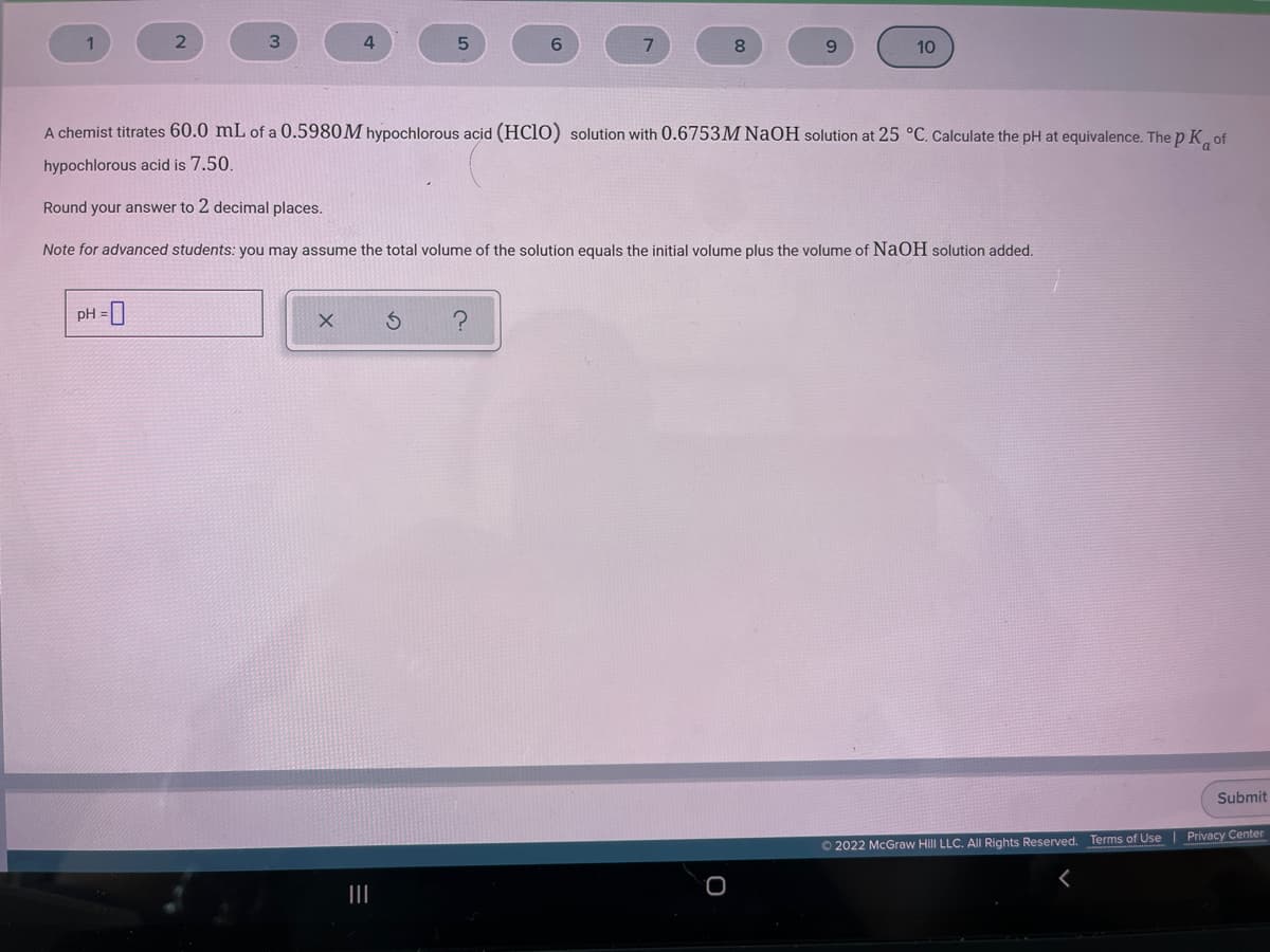 3.
8
6.
10
A chemist titrates 60.0 mL of a 0.5980M hypochlorous acid (HCl0) solution with 0.6753M NAOH solution at 25 °C. Calculate the pH at equivalence. The p K of
hypochlorous acid is 7.50.
Round your answer to 2 decimal places.
Note for advanced students: you may assume the total volume of the solution equals the initial volume plus the volume of NaOH solution added.
pH =|
Submit
Privacy Center
O 2022 McGraw Hill LLC. All Rights Reserved. Terms of Use
II
