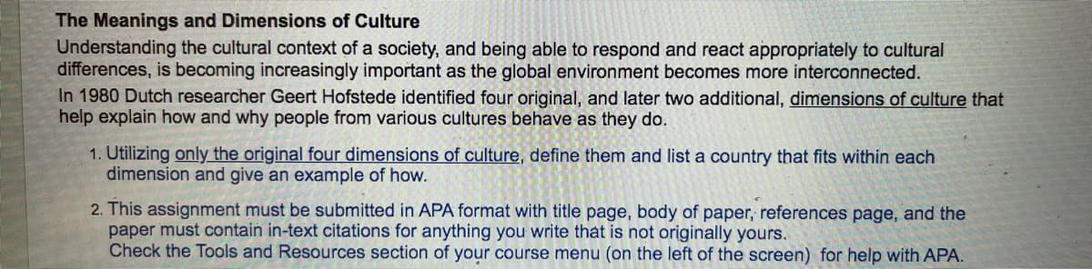 **The Meanings and Dimensions of Culture**

Understanding the cultural context of a society, and being able to respond and react appropriately to cultural differences, is becoming increasingly important as the global environment becomes more interconnected.

In 1980, Dutch researcher Geert Hofstede identified four original, and later two additional, [dimensions of culture](#) that help explain how and why people from various cultures behave as they do.

1. **Utilizing only the original four dimensions of culture**, define them and list a country that fits within each dimension and give an example of how.
   
2. This assignment must be submitted in APA format with title page, body of paper, references page, and the paper must contain in-text citations for anything you write that is not originally yours. Check the Tools and Resources section of your course menu (on the left of the screen) for help with APA.