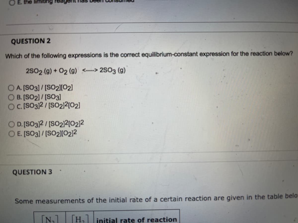 E. the limiting
agent has De
QUESTION 2
Which of the following expressions is the correct equilibrium-constant expression for the reaction below?
2S02 (9) + 02 (g) <----> 2SO3 (g)
O A. [SO3] / [SO2|[02]
O B. [SO2)/ [SO3]
OC.[SO3)2/[SO2)2[O2]
O D. [SO3]2 /[SO212(0212
E. [SO3]/[SO2][O2]2
QUESTION 3
Some measurements of the initial rate of a certain reaction are given in the table belo
[N]
H, initial rate of reaction
