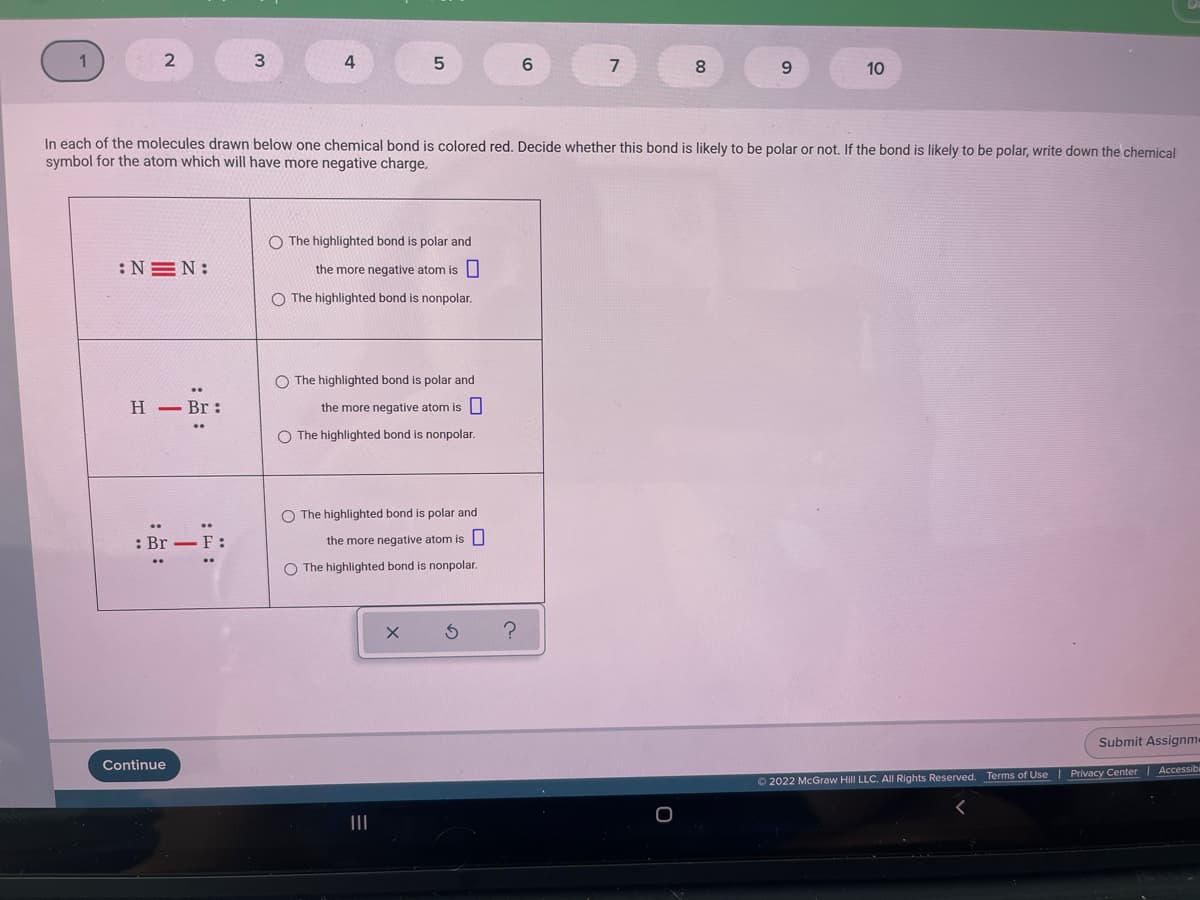 4
9.
10
In each of the molecules drawn below one chemical bond is colored red. Decide whether this bond is likely to be polar or not. If the bond is likely to be polar, write down the chemical
symbol for the atom which will have more negative charge,
O The highlighted bond is polar and
:NEN:
the more negative atom is|
O The highlighted bond is nonpolar.
O The highlighted bond is polar and
H – Br:
the more negative atom is U
O The highlighted bond is nonpolar.
O The highlighted bond is polar and
: Br -
-F:
the more negative atom is
O The highlighted bond is nonpolar.
Submit Assignm«
Continue
O 2022 McGraw Hill LLC. All Rights Reserved. Terms of Use| Privacy Center Accessibi
II
0
:即:
