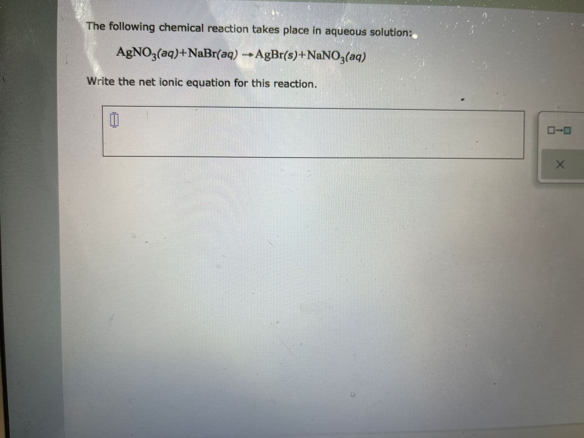 The following chemical reaction takes place in aqueous solution:
AgNO3(aq)+NaBr(aq)AgBr(s)+NANO,(aq)
Write the net ionic equation for this reaction.
日
