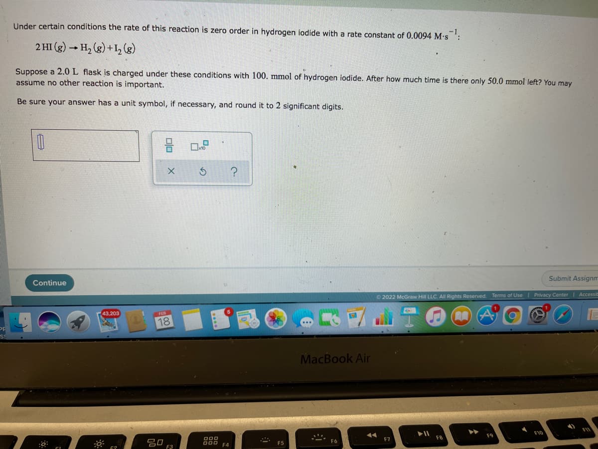 Under certain conditions the rate of this reaction is zero order in hydrogen iodide with a rate constant of 0.0094 M-s
2 HI (g) → H, (g) +1, (8)
Suppose a 2.0 L flask is charged under these conditions with 100. mmol of hydrogen iodide. After how much time is there only 50.0 mmol left? You may
assume no other reaction is important.
Be sure your answer has a unit symbol, if necessary, and round it to 2 significant digits.
Submit Assignm
Continue
O 2022 McGraw Hill LLC. All Rights Reserved. Terms of Use I Privacy Center | Accessil
43,203
18
MacBook Air
F10
F9
F7
吕口
F3
O00 F4
F5
olo
