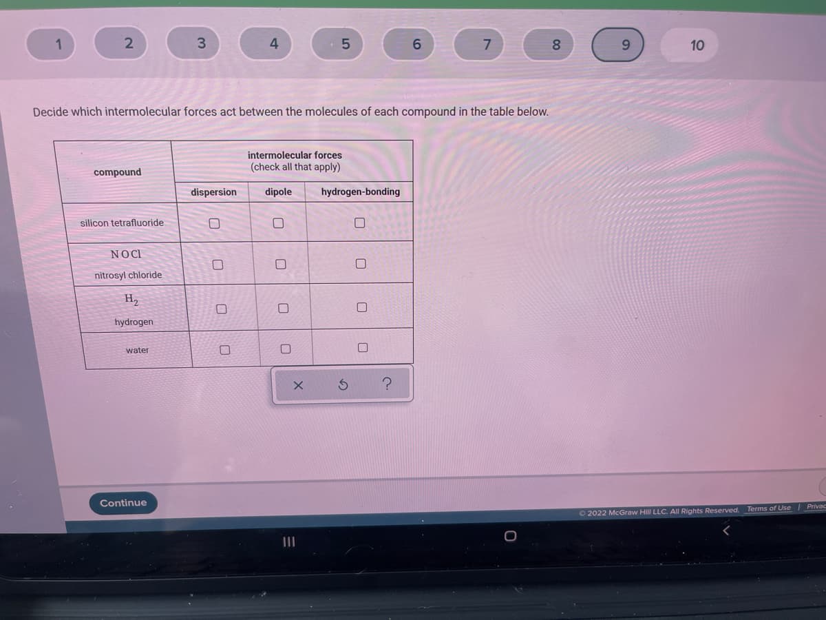 1
3
6.
7
8.
9.
10
Decide which intermolecular forces act between the molecules of each compound in the table below.
intermolecular forces
(check all that apply)
compound
dispersion
dipole
hydrogen-bonding
silicon tetrafluoride
NOCI
nitrosyl chloride
H2
hydrogen
water
Continue
| Privac
O 2022 McGraw Hill LLC. All Rights Reserved. Terms of Use
II
0
