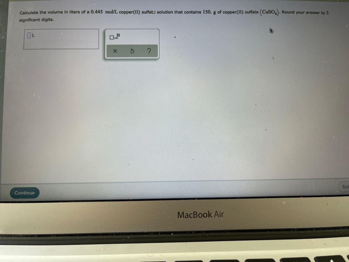 Calculate the volume in liters of a 0.445 mol/L copper(II) sulfata solution that contains 150. g of copper(II) sulfate (CuSO,). Round your answer to 3
significant digits.
Sub
Continue
MacBook Air
