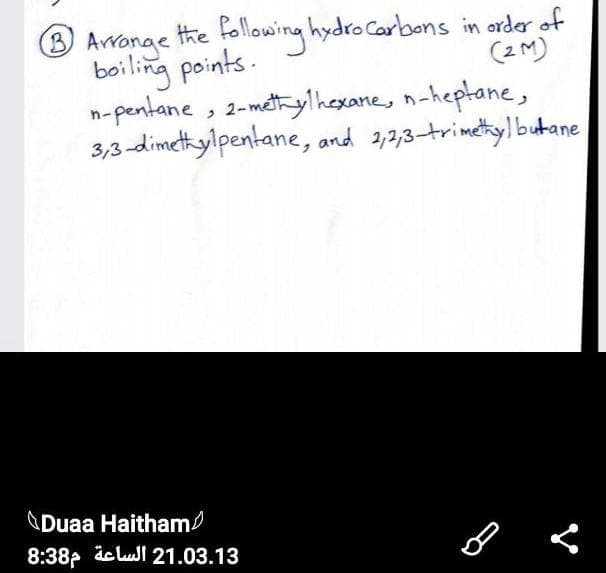 following hydro carbons in order of
(2 M)
3 Avrange the
boiling points.
n-pentane , 2-méthylhexane, n-heptane,
3,3-dimetyilpentane, and 2,2,3-trimetylbutane
\Duaa Haitham/
8:38p ic lul 21.03.13
