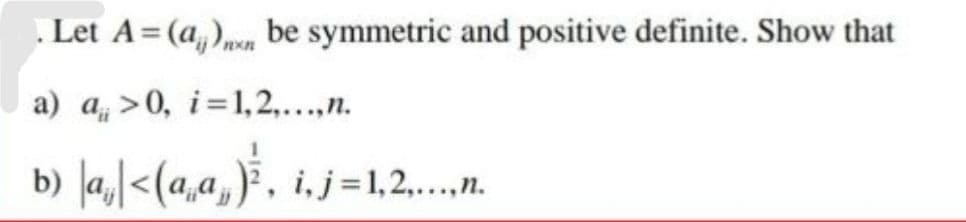 . Let A = (a)n be symmetric and positive definite. Show that
a) a>0, i=1,2,...,n.
b) |a₁|<(a‚a‚)³¾, i‚, j=1,2,….....