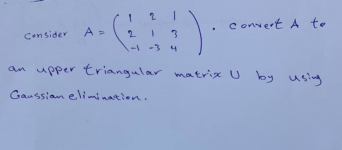 Consider
2
+-(H)
A =
2
3
-1 -3 4
Convert A to
an upper triangular matrix U by
Gaussian elimination.
using