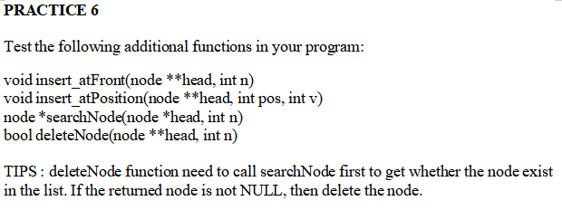 PRACTICE 6
Test the following additional functions in your program:
void insert_atFront(node **head, int n)
void insert_atPosition(node **head, int pos, int v)
node *searchNode(node *head, int n)
bool deleteNode(node **head, int n)
TIPS: deleteNode function need to call searchNode first to get whether the node exist
in the list. If the returned node is not NULL, then delete the node.
