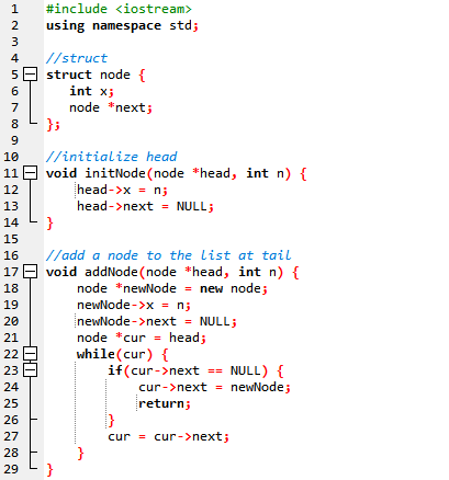 1
#include <iostream>
2
using namespace std;
3
4
//struct
5 - struct node {
int x;
7
node *next;
};
10
//initialize head
11 E void initNode (node *head, int n) {
head->x = n;
12
13
head->next = NULL;
14
}
15
//add a node to the list at tail
17 E void addNode (node *head, int n) {
node *newNode = new node;
newNode ->x = n;
newNode ->next = NULL;
node *cur = head;
while(cur) {
if(cur->next == NULL) {
16
18
19
20
21
22
23
24
cur->next = newNode;
25
return;
26
cur = cur->next;
}
}
27
28
29
