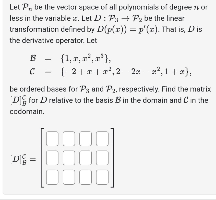 Let Pn be the vector space of all polynomials of degree n or
less in the variable x. Let D : P3 → P2 be the linear
transformation defined by D(p(x)) = p'(x). That is, D is
the derivative operator. Let
B
C
{1, x, x², x³},
-
{−2+x+x²,2 − 2x − x², 1+x},
be ordered bases for P3 and P2, respectively. Find the matrix
[D] for D relative to the basis B in the domain and C in the
codomain.
[D] =
0000
0000
0000