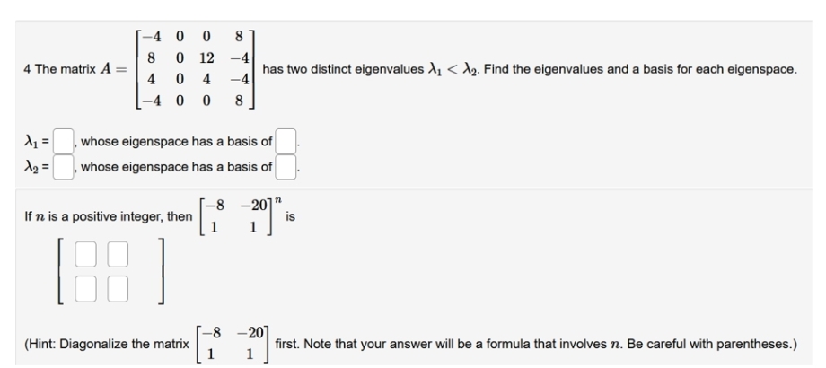 4 The matrix A
-40 0 8
-4
8 0 12
0 4 -4
-400 8
4
A₁ =
whose eigenspace has a basis of
A₂ = whose eigenspace has a basis of
-8-201
If n is a positive integer, then
(Hint: Diagonalize the matrix
|
has two distinct eigenvalues X₁ < ₂. Find the eigenvalues and a basis for each eigenspace.
-8
is
-201
first. Note that your answer will be a formula that involves n. Be careful with parentheses.)