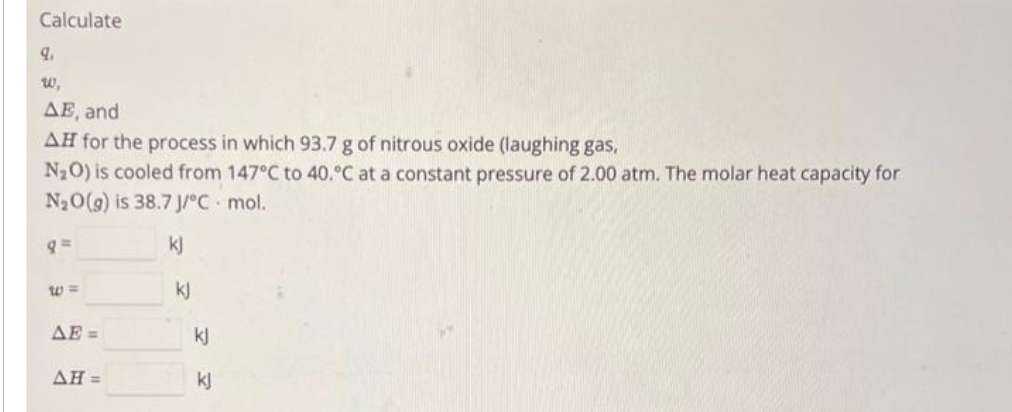 Calculate
9.
w,
AE, and
AH for the process in which 93.7 g of nitrous oxide (laughing gas,
N₂O) is cooled from 147°C to 40.°C at a constant pressure of 2.00 atm. The molar heat capacity for
N₂O(g) is 38.7 J/°C. mol.
kj
W=
ΔΕΞ
AH =
kj
kj
kj