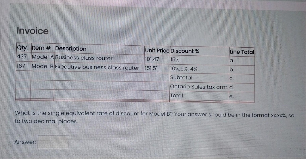 Invoice
Qty. Item # Description
Unit Price Discount %
437 Model A Business class router
101.47
167 Model B Executive business class router 151.51
15%
Answer:
Line Total
a.
b.
10%,9%, 4%
Subtotal
Ontario Sales tax amt. d.
Total
C.
e.
What is the single equivalent rate of discount for Model B? Your answer should be in the format xx.xx%, so
to two decimal places.