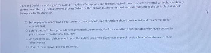 Clara and David are working on the audit of Treadway Enterprises, and are meeting to discuss the client's internal controls: specifically
controls over the cash disbursements process. Which of the following statements most accurately describes the controls that should
be in place for this function?
O Before payment of any cash disbursements, the appropriate authorizations should be received, and the correct dollar
amounts paid.
O Before the audit client proceeds with any cash disbursements, the firm should have appropriate entity-level controls in
place to ensure transactional accuracy.
O As part of the cash disbursement cycle, the auditor is likely to examine a sample of receivables controls to ensure their
effectiveness.
O None of these answer choices are correct.