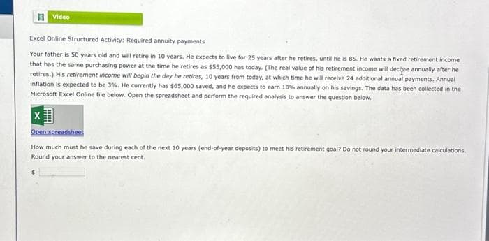 Video
Excel Online Structured Activity: Required annuity payments
Your father is 50 years old and will retire in 10 years. He expects to live for 25 years after he retires, until he is 85. He wants a fixed retirement income
that has the same purchasing power at the time he retires as $55,000 has today. (The real value of his retirement income will decipie annually after he
retires.) His retirement income will begin the day he retires, 10 years from today, at which time he will receive 24 additional annual payments. Annual
inflation is expected to be 3%. He currently has $65,000 saved, and he expects to earn 10% annually on his savings. The data has been collected in the
Microsoft Excel Online file below. Open the spreadsheet and perform the required analysis to answer the question below.
X
Open spreadsheet
How much must he save during each of the next 10 years (end-of-year deposits) to meet his retirement goal? Do not round your intermediate calculations.
Round your answer to the nearest cent.