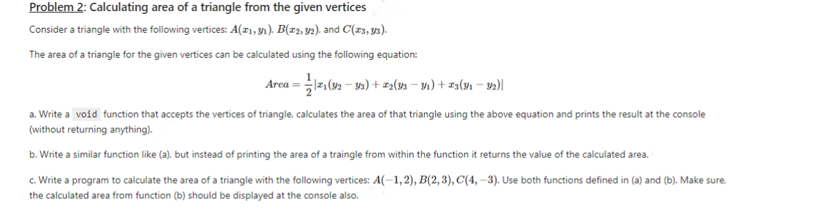 Problem 2: Calculating area of a triangle from the given vertices
Consider a triangle with the following vertices: A(1, ₁), B(x2, y2), and C(23, Y3).
The area of a triangle for the given vertices can be calculated using the following equation:
1==1/1/2₁(22)
Area =
-Y3)+2(Y3Y₁) + 3(y₁ - y2) |
a. Write a void function that accepts the vertices of triangle, calculates the area of that triangle using the above equation and prints the result at the console
(without returning anything).
b. Write a similar function like (a), but instead of printing the area of a traingle from within the function it returns the value of the calculated area.
c. Write a program to calculate the area of a triangle with the following vertices: A(-1,2), B(2, 3), C(4, -3). Use both functions defined in (a) and (b). Make sure,
the calculated area from function (b) should be displayed at the console also.