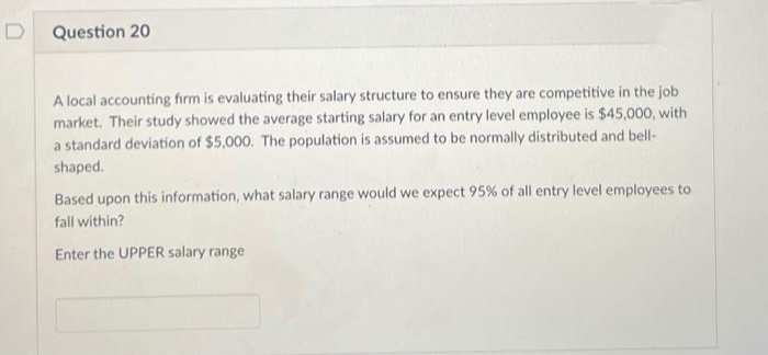 Question 20
A local accounting firm is evaluating their salary structure to ensure they are competitive in the job
market. Their study showed the average starting salary for an entry level employee is $45,000, with
a standard deviation of $5,000. The population is assumed to be normally distributed and bell-
shaped.
Based upon this information, what salary range would we expect 95% of all entry level employees to
fall within?
Enter the UPPER salary range