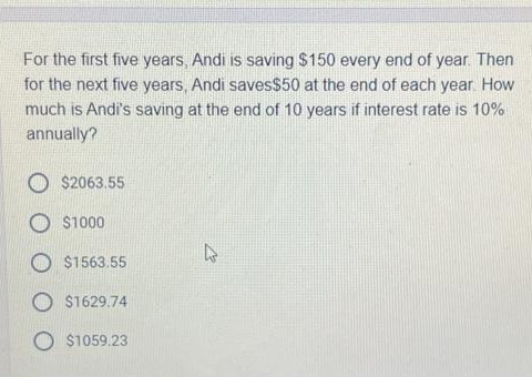 For the first five years, Andi is saving $150 every end of year. Then
for the next five years, Andi saves$50 at the end of each year. How
much is Andi's saving at the end of 10 years if interest rate is 10%
annually?
$2063.55
$1000
$1563.55
$1629.74
O $1059.23
s