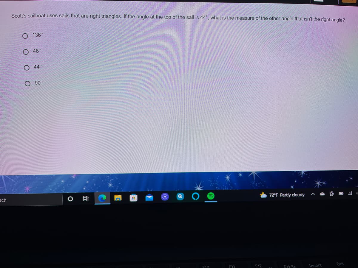 Scott's sailboat uses sails that are right triangles. If the angle at the top of the sail is 44°, what is the measure of the other angle that isn't the right angle?
О 136°
O 46°
O 44°
O 90°
rch
72°F Partly cloudy
F10
F11
F12
Prt Sc
Insert
Del
