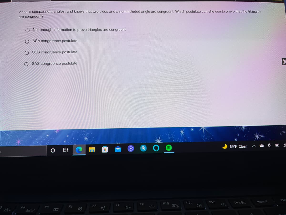 Anna is comparing triangles, and knows that two sides and a non-included angle are congruent. Which postulate can she use to prove that the triangles
are congruent?
O Not enough information to prove triangles are congruent
O ASA congruence postulate
O SSS congruence postulate
O SAS congruence postulate
69°F Clear
F12
Prt Sc
Insert
F10
F11
F8
F9
F6
F7
