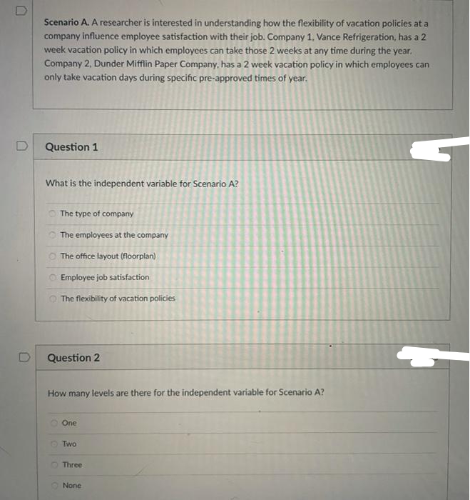 Scenario A. A researcher is interested in understanding how the flexibility of vacation policies at a
company influence employee satisfaction with their job. Company 1, Vance Refrigeration, has a 2
week vacation policy in which employees can take those 2 weeks at any time during the year.
Company 2, Dunder Mifflin Paper Company, has a 2 week vacation policy in which employees can
only take vacation days during specific pre-approved times of year.
Question 1
What is the independent variable for Scenario A?
The type of company
O The employees at the company
O The office layout (floorplan)
Employee job satisfaction
The flexibility of vacation policies
Question 2
How many levels are there for the independent variable for Scenario A?
One
O Two
O Three
None
