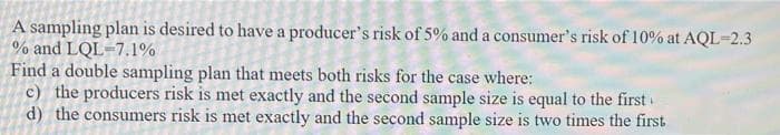 A sampling plan is desired to have a producer's risk of 5% and a consumer's risk of 10% at AQL=2.3
% and LQL=7.1%
Find a double sampling plan that meets both risks for the case where:
c) the producers risk is met exactly and the second sample size is equal to the first
d) the consumers risk is met exactly and the second sample size is two times the first
