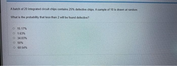 A batch of 20 integrated circuit chips contains 25% defective chips. A sample of 10 is drawn at random.
What is the probability that less than 2 will be found defective?
O 15.17%
01.63%
O 34 83%
O 50%
O 68.54%
