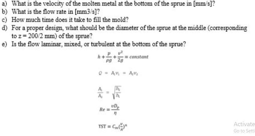 a) What is the velocity of the molten metal at the bottom of the sprue in [mm/s]?
b) What is the flow rate in [mm3/s]?
c) How much time does it take to fill the mold?
d) For a proper design, what should be the diameter of the sprue at the middle (corresponding
to z= 200/2 mm) of the sprue?
e) Is the flow laminar, mixed, or turbulent at the bottom of the sprue?
h+
Pg 2g
constant
Q = Av, = Av,
A
vD
Re
Activate
TST = CG"
Go to Setti
