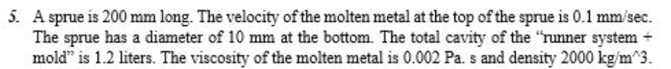 5. A sprue is 200 mm long. The velocity of the molten metal at the top of the sprue is 0.1 mm/sec.
The sprue has a diameter of 10 mm at the bottom. The total cavity of the "runner system +
mold" is 1.2 liters. The viscosity of the molten metal is 0.002 Pa. s and density 2000 kg/m^3.
