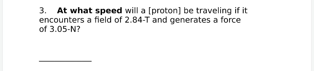 3.
At what speed will a [proton] be traveling if it
encounters a field of 2.84-T and generates a force
of 3.05-N?
