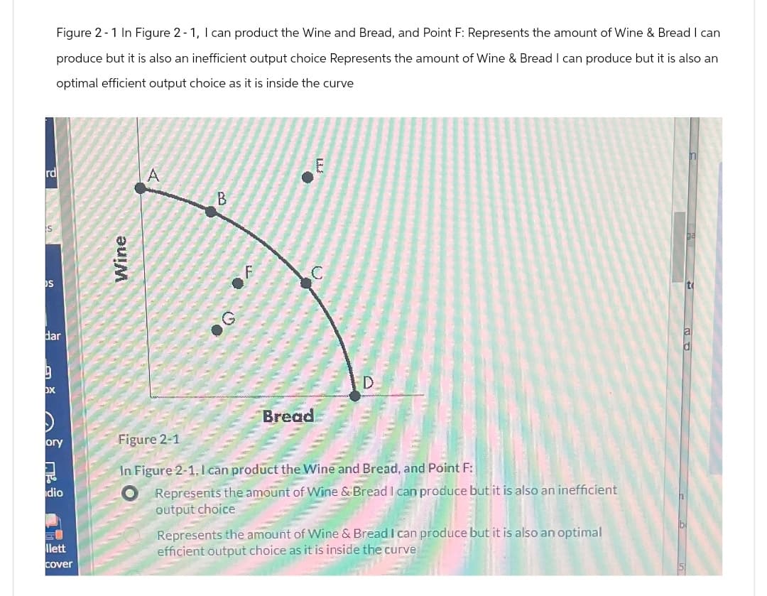 S
dar
9
OX
IS
Figure 2-1 In Figure 2-1, I can product the Wine and Bread, and Point F: Represents the amount of Wine & Bread I can
produce but it is also an inefficient output choice Represents the amount of Wine & Bread I can produce but it is also an
optimal efficient output choice as it is inside the curve
E
rd
A
B
Wine
ory
Figure 2-1
F
D.
Bread
dio
llett
In Figure 2-1, I can product the Wine and Bread, and Point F:
Represents the amount of Wine & Bread I can produce but it is also an inefficient
output choice
Represents the amount of Wine & Bread I can produce but it is also an optimal
efficient output choice as it is inside the curve
Cover