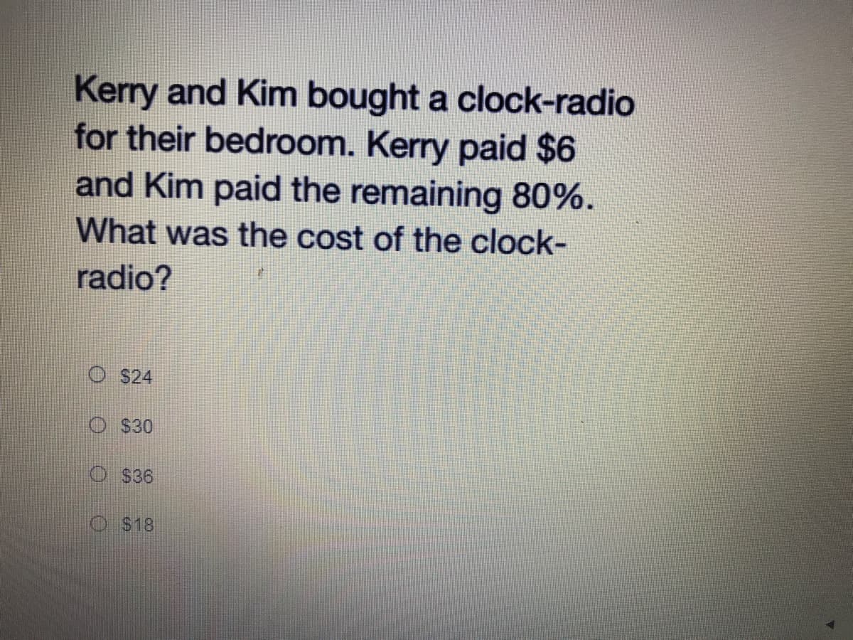 Kerry and Kim bought a clock-radio
for their bedroom. Kerry paid $6
and Kim paid the remaining 80%.
What was the cost of the clock-
radio?
$24
O S30
$36
S18
