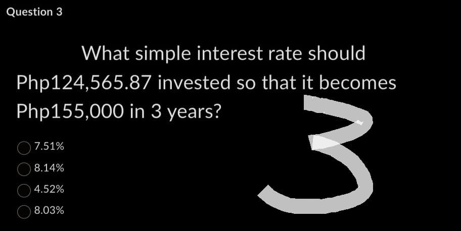 Question 3
What simple interest rate should
Php124,565.87 invested so that it becomes
Php155,000 in 3 years?
3
7.51%
8.14%
4.52%
8.03%