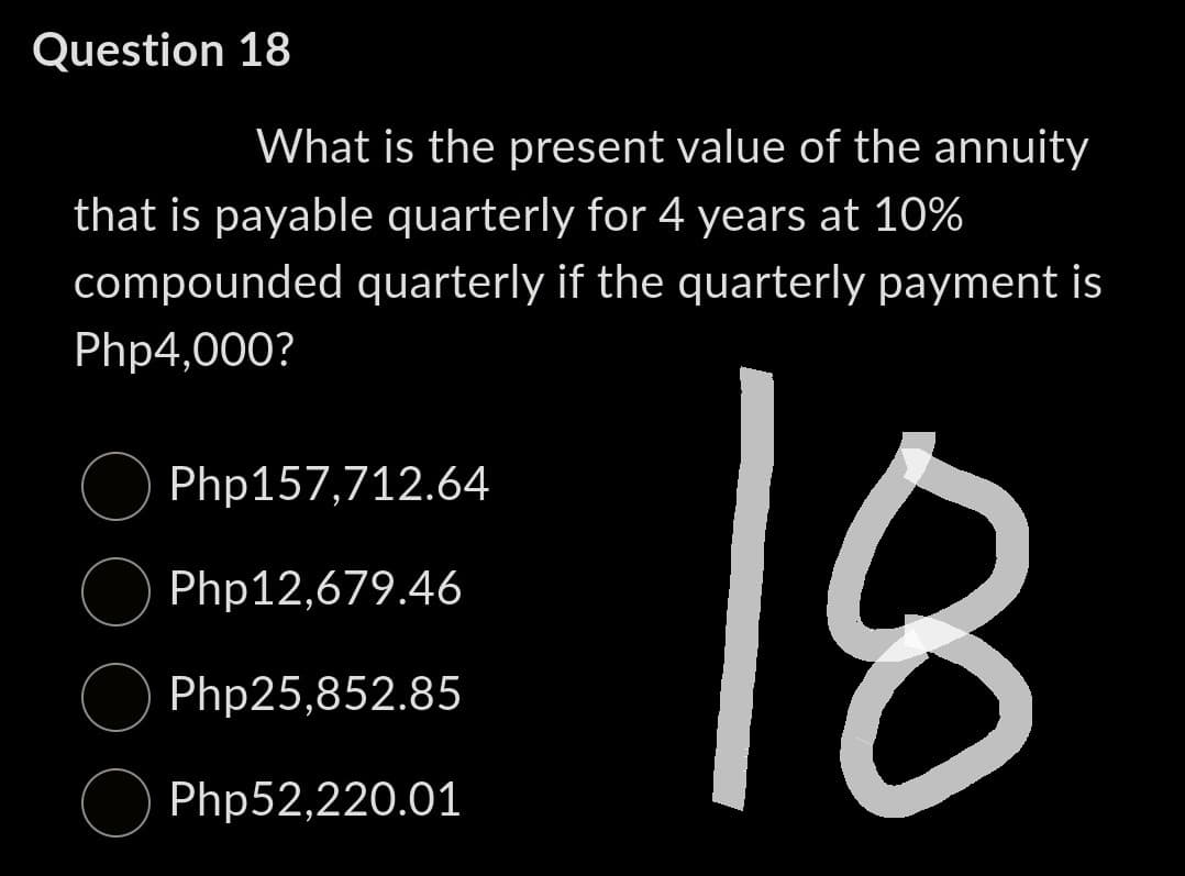 Question 18
What is the present value of the annuity
that is payable quarterly for 4 years at 10%
compounded quarterly if the quarterly payment is
Php4,000?
18
Php157,712.64
Php12,679.46
Php25,852.85
Php52,220.01