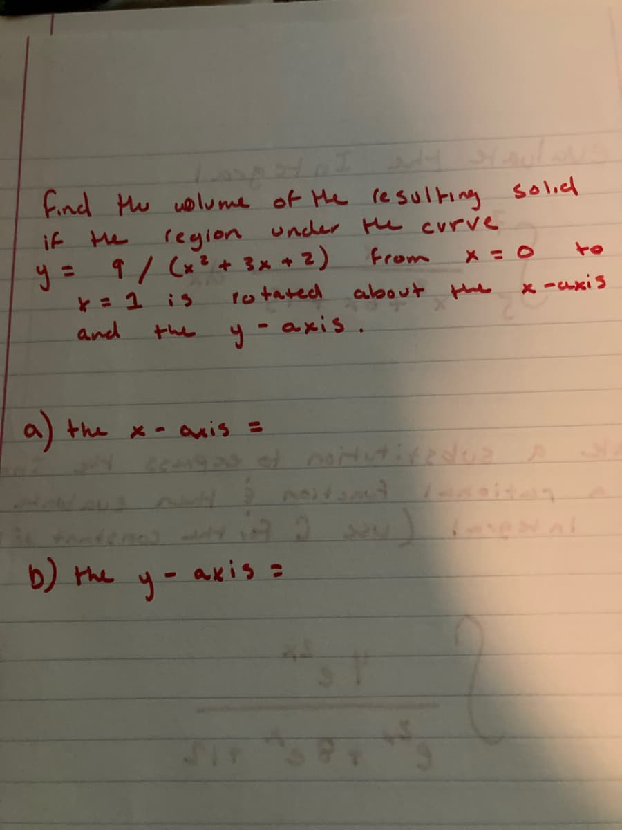 Lul
find Hu olume of Me resulting solicl
under Hu curve
if He
region
y= 9/ (x? + 3x + 2)
to tated
%3D
from
to
is
about
the
x -axis
and
the
y - axis.
9 the x- ais =
b) the
axis =
yー
