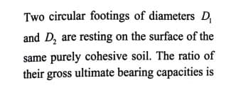 Two circular footings of diameters D,
and D, are resting on the surface of the
same purely cohesive soil. The ratio of
their gross ultimate bearing capacities is
