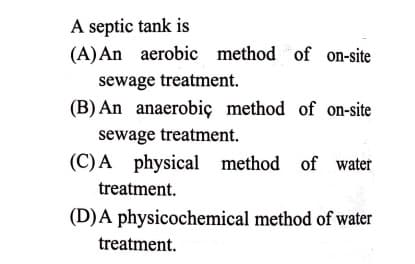 A septic tank is
(A)An aerobic method of on-site
sewage treatment.
(B) An anaerobiç method of on-site
sewage treatment.
(C)A physical method of water
treatment.
(D)A physicochemical method of water
treatment.
