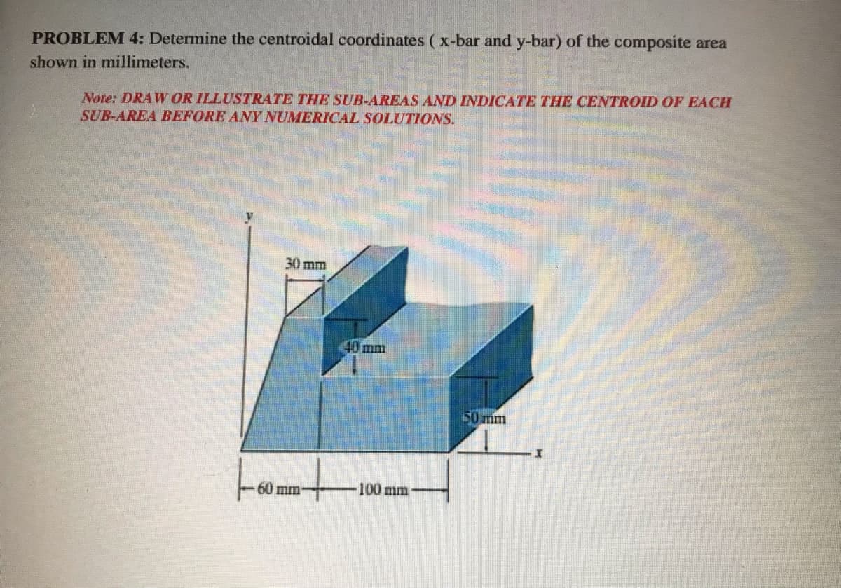 PROBLEM 4: Determine the centroidal coordinates ( x-bar and y-bar) of the composite area
shown in millimeters.
Note: DRAW OR ILLUSTRATE THE SUB-AREAS AND INDICATE THE CENTROID OF EACH
SUB-AREA BEFORE ANY NUMERICAL SOLUTIONS.
30 mm
40 mm
50 mm
60 mm
100 mm
