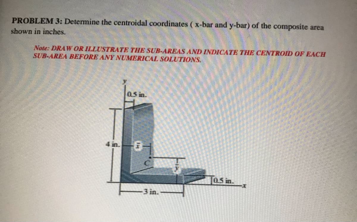 PROBLEM 3: Determine the centroidal coordinates ( x-bar and y-bar) of the composite area
shown in inches.
Note: DRAW OR ILLUSTRATE THE SUB-AREAS AND INDICATE THE CENTROID OF EACH
SUB-AREA BEFORE ANY NUMERICAL SOLUTIONS.
0.5 in.
in.
0.5 in.
3 in.
