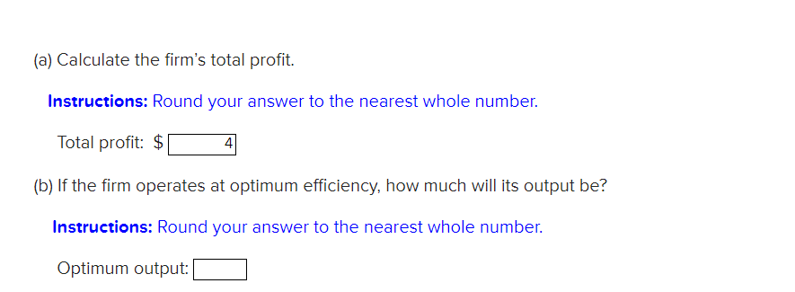 (a) Calculate the firm's total profit.
Instructions: Round your answer to the nearest whole number.
Total profit: $
4
(b) If the firm operates at optimum efficiency, how much will its output be?
Instructions: Round your answer to the nearest whole number.
Optimum output:
