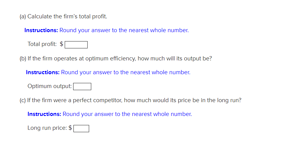 (a) Calculate the firm's total profit.
Instructions: Round your answer to the nearest whole number.
Total profit: $
(b) If the firm operates at optimum efficiency, how much will its output be?
Instructions: Round your answer to the nearest whole number.
Optimum output:
(C) If the firm were a perfect competitor, how much would its price be in the long run?
Instructions: Round your answer to the nearest whole number.
Long run price: $
