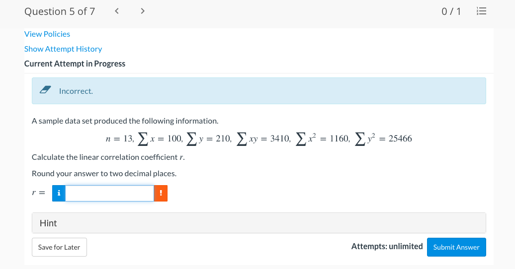 Question 5 of 7
< >
0/1
View Policies
Show Attempt History
Current Attempt in Progress
Incorrect.
A sample data set produced the following information.
n = 13, x = 100,
y = 210, xy = 3410, x = 1160, y = 25466
Calculate the linear correlation coefficient r.
Round your answer to two decimal places.
r =
i
Hint
Save for Later
Attempts: unlimited
Submit Answer
