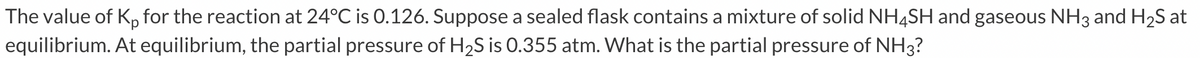 The value of Kp for the reaction at 24°C is 0.126. Suppose a sealed flask contains a mixture of solid NH4SH and gaseous NH3 and H2S at
equilibrium. At equilibrium, the partial pressure of H2S is 0.355 atm. What is the partial pressure of NH3?
